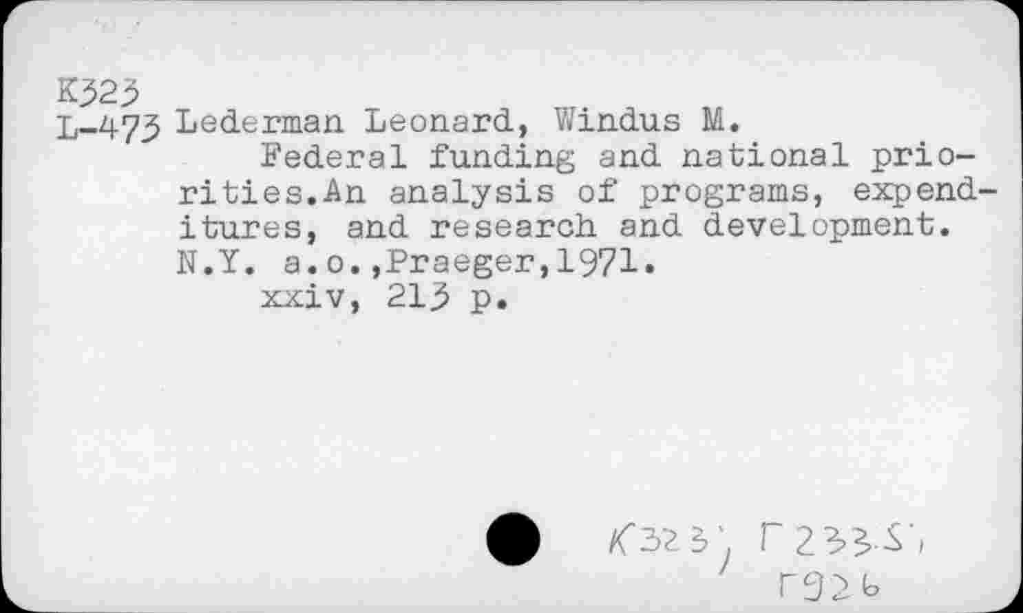 ﻿K323
L-473 Lederman Leonard, Windus M.
Federal funding and national priorities.An analysis of programs, expend itures, and research and development. N.Y. a.o.»Praeger,1971.
xxiv, 21j5 p.